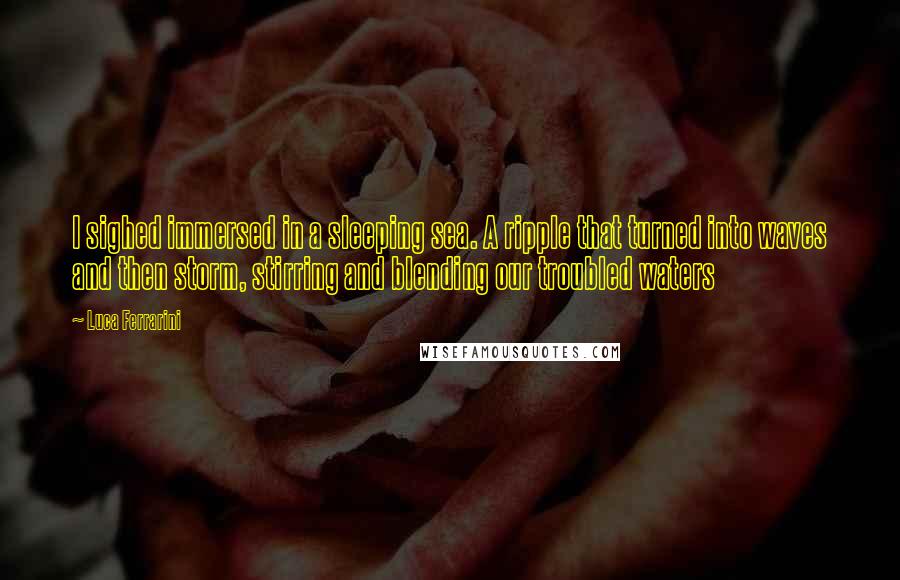 Luca Ferrarini Quotes: I sighed immersed in a sleeping sea. A ripple that turned into waves and then storm, stirring and blending our troubled waters