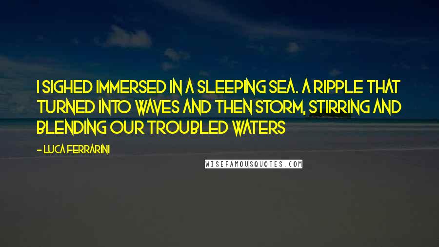 Luca Ferrarini Quotes: I sighed immersed in a sleeping sea. A ripple that turned into waves and then storm, stirring and blending our troubled waters