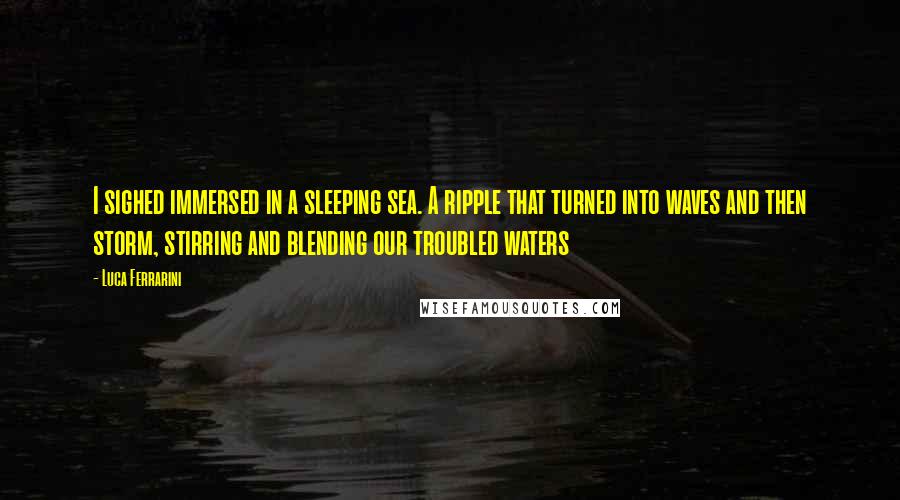 Luca Ferrarini Quotes: I sighed immersed in a sleeping sea. A ripple that turned into waves and then storm, stirring and blending our troubled waters