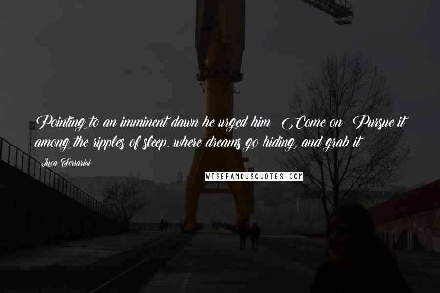 Luca Ferrarini Quotes: Pointing to an imminent dawn he urged him: Come on! Pursue it among the ripples of sleep, where dreams go hiding, and grab it