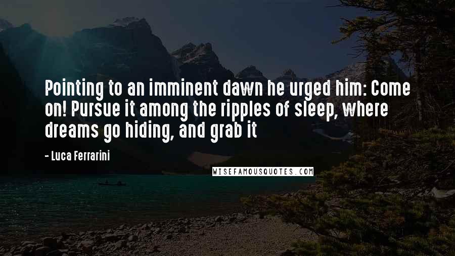 Luca Ferrarini Quotes: Pointing to an imminent dawn he urged him: Come on! Pursue it among the ripples of sleep, where dreams go hiding, and grab it