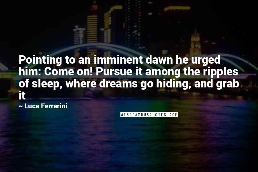 Luca Ferrarini Quotes: Pointing to an imminent dawn he urged him: Come on! Pursue it among the ripples of sleep, where dreams go hiding, and grab it