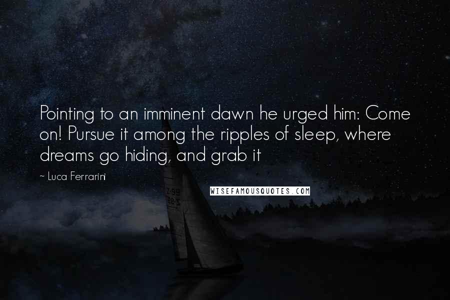 Luca Ferrarini Quotes: Pointing to an imminent dawn he urged him: Come on! Pursue it among the ripples of sleep, where dreams go hiding, and grab it