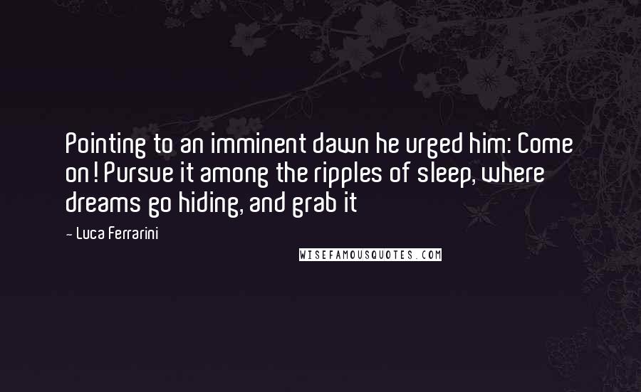 Luca Ferrarini Quotes: Pointing to an imminent dawn he urged him: Come on! Pursue it among the ripples of sleep, where dreams go hiding, and grab it