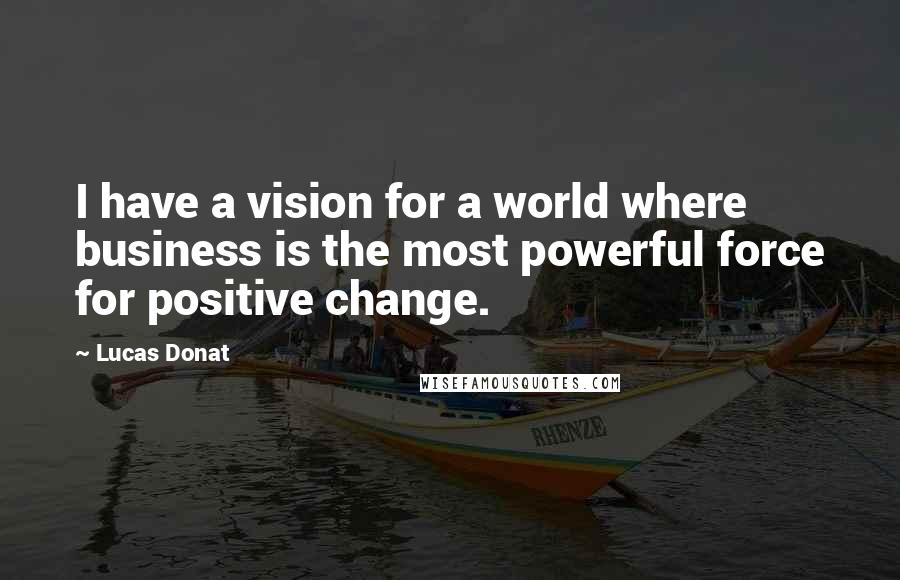 Lucas Donat Quotes: I have a vision for a world where business is the most powerful force for positive change.