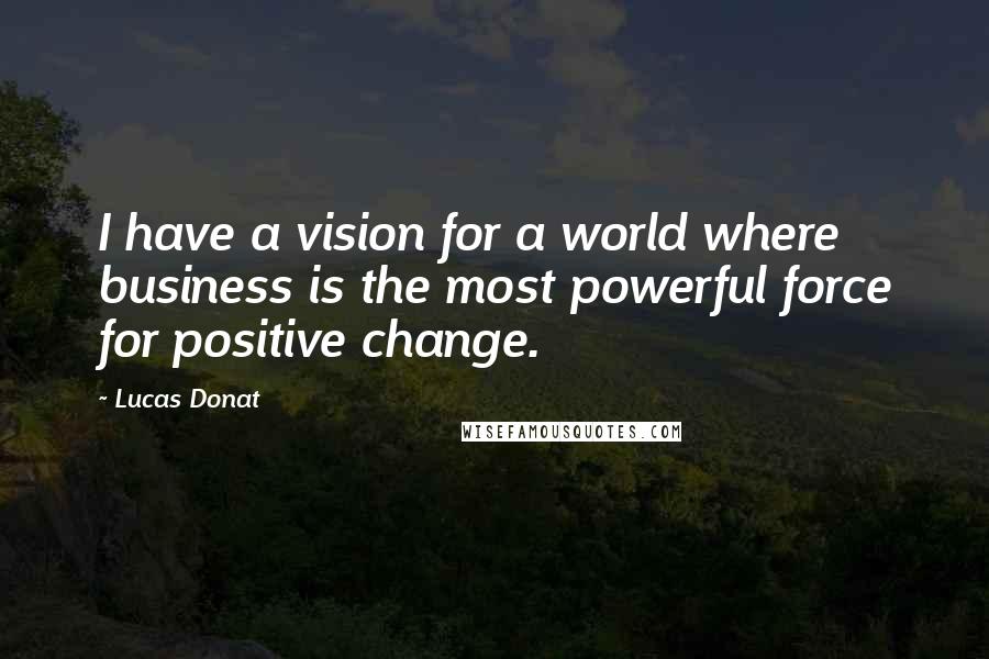 Lucas Donat Quotes: I have a vision for a world where business is the most powerful force for positive change.