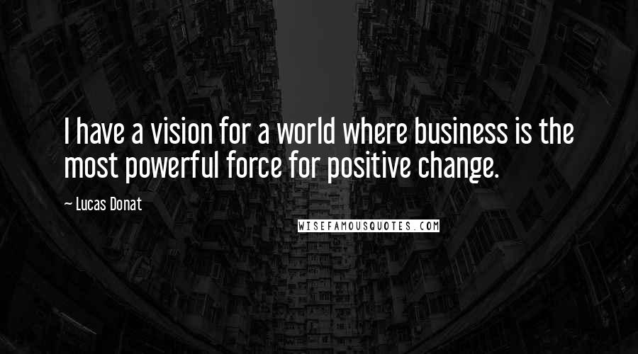 Lucas Donat Quotes: I have a vision for a world where business is the most powerful force for positive change.