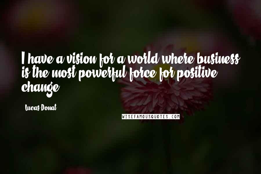 Lucas Donat Quotes: I have a vision for a world where business is the most powerful force for positive change.