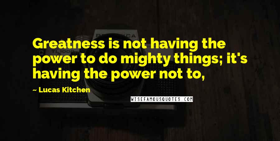 Lucas Kitchen Quotes: Greatness is not having the power to do mighty things; it's having the power not to,