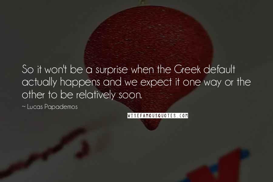 Lucas Papademos Quotes: So it won't be a surprise when the Greek default actually happens and we expect it one way or the other to be relatively soon.