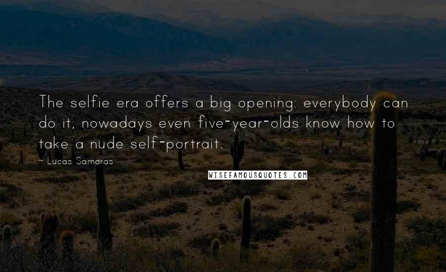 Lucas Samaras Quotes: The selfie era offers a big opening: everybody can do it; nowadays even five-year-olds know how to take a nude self-portrait.