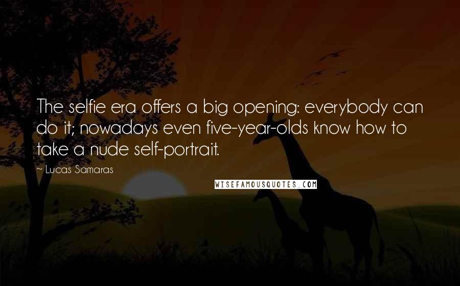 Lucas Samaras Quotes: The selfie era offers a big opening: everybody can do it; nowadays even five-year-olds know how to take a nude self-portrait.