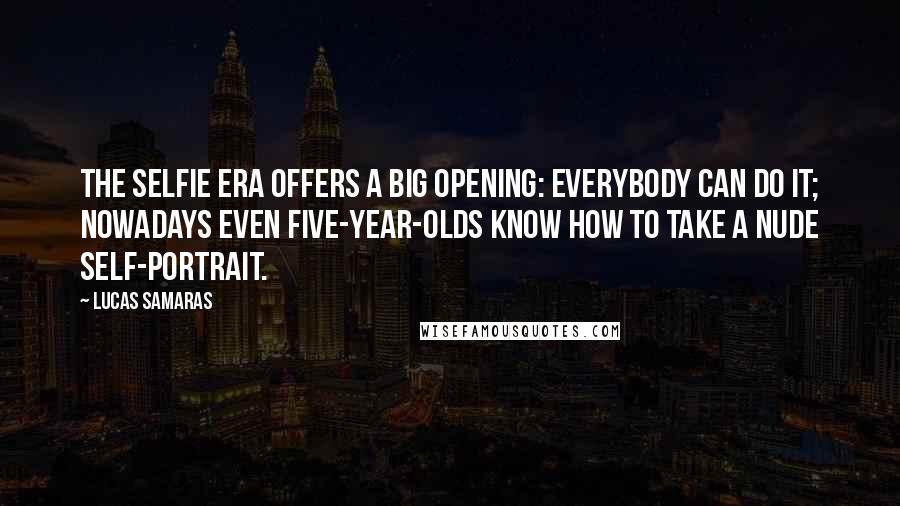 Lucas Samaras Quotes: The selfie era offers a big opening: everybody can do it; nowadays even five-year-olds know how to take a nude self-portrait.