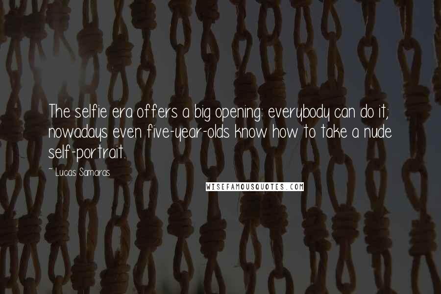 Lucas Samaras Quotes: The selfie era offers a big opening: everybody can do it; nowadays even five-year-olds know how to take a nude self-portrait.