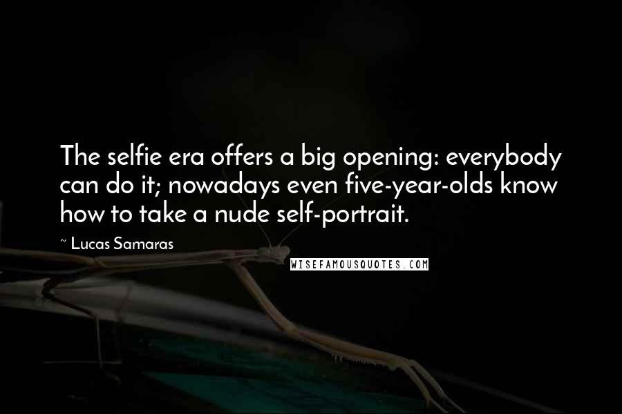 Lucas Samaras Quotes: The selfie era offers a big opening: everybody can do it; nowadays even five-year-olds know how to take a nude self-portrait.