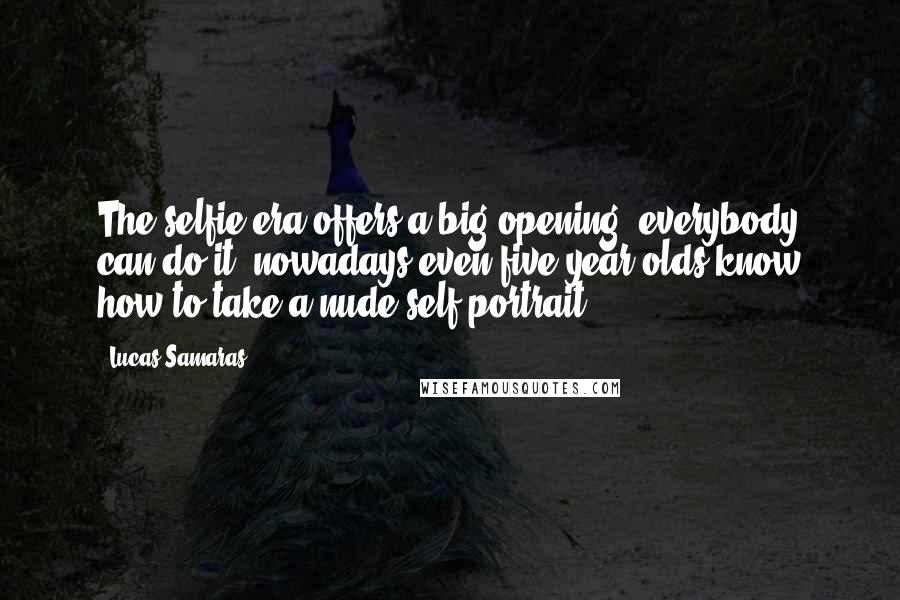 Lucas Samaras Quotes: The selfie era offers a big opening: everybody can do it; nowadays even five-year-olds know how to take a nude self-portrait.