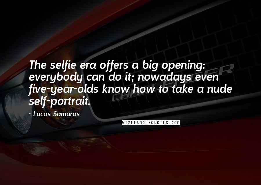Lucas Samaras Quotes: The selfie era offers a big opening: everybody can do it; nowadays even five-year-olds know how to take a nude self-portrait.