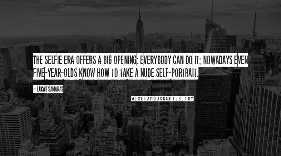 Lucas Samaras Quotes: The selfie era offers a big opening: everybody can do it; nowadays even five-year-olds know how to take a nude self-portrait.