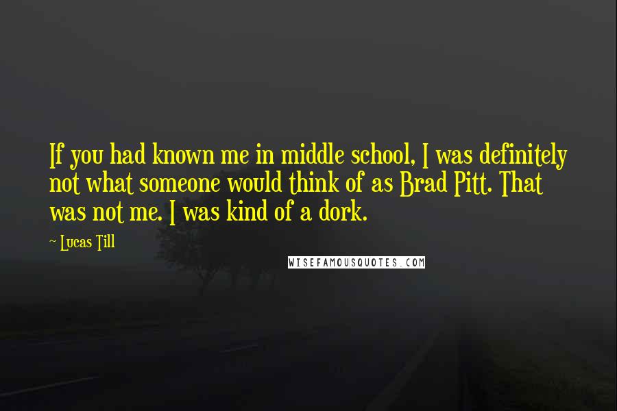 Lucas Till Quotes: If you had known me in middle school, I was definitely not what someone would think of as Brad Pitt. That was not me. I was kind of a dork.