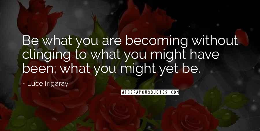 Luce Irigaray Quotes: Be what you are becoming without clinging to what you might have been; what you might yet be.