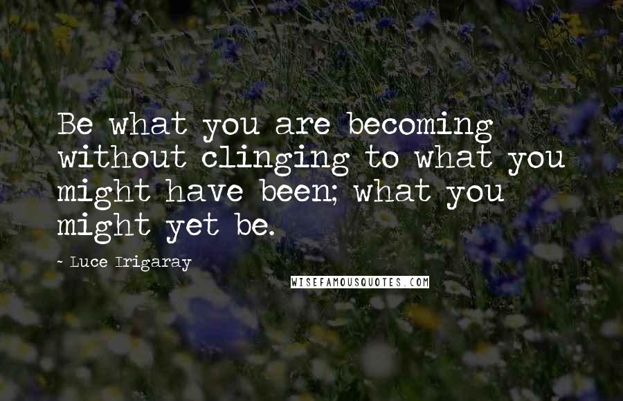 Luce Irigaray Quotes: Be what you are becoming without clinging to what you might have been; what you might yet be.