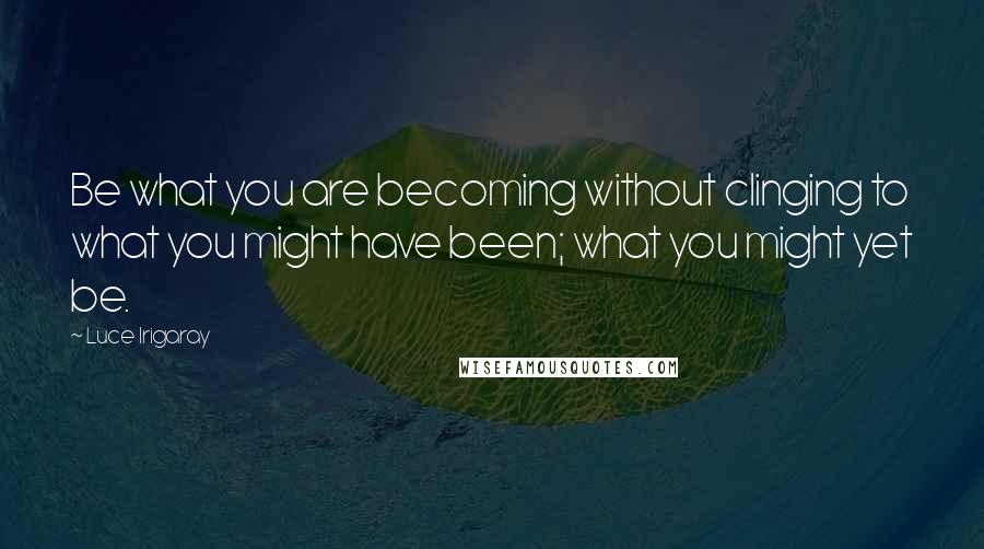 Luce Irigaray Quotes: Be what you are becoming without clinging to what you might have been; what you might yet be.