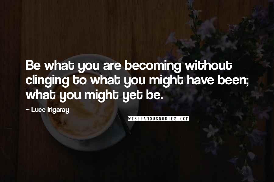 Luce Irigaray Quotes: Be what you are becoming without clinging to what you might have been; what you might yet be.