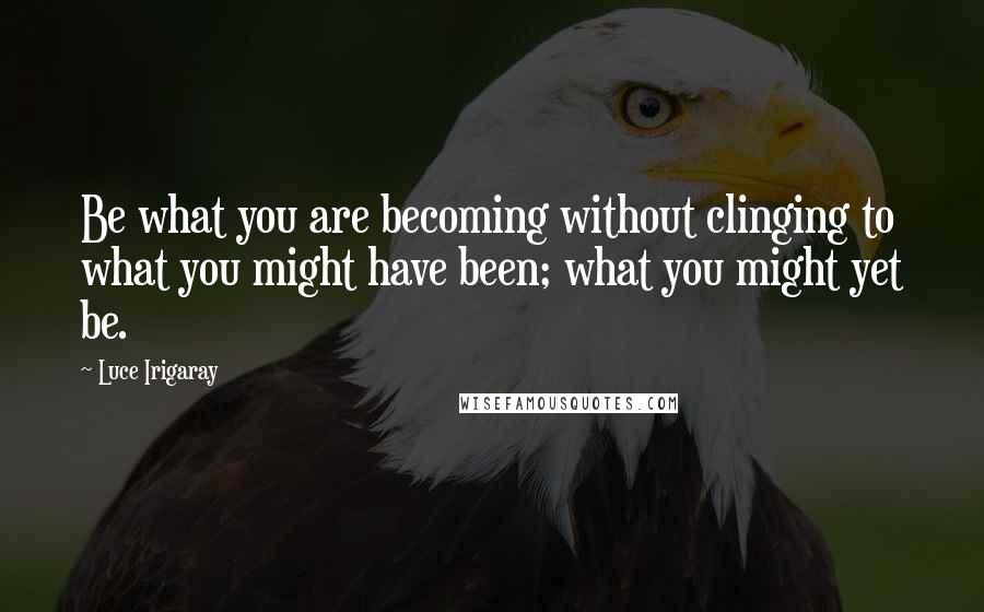 Luce Irigaray Quotes: Be what you are becoming without clinging to what you might have been; what you might yet be.