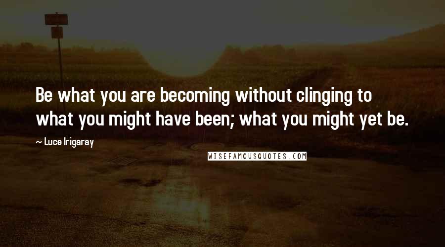 Luce Irigaray Quotes: Be what you are becoming without clinging to what you might have been; what you might yet be.