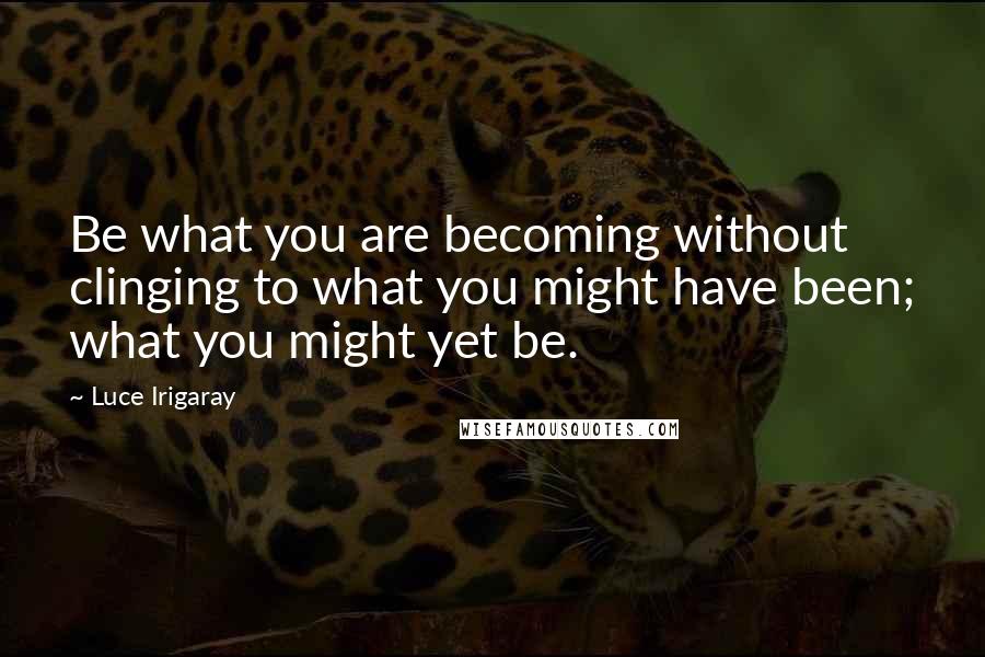 Luce Irigaray Quotes: Be what you are becoming without clinging to what you might have been; what you might yet be.