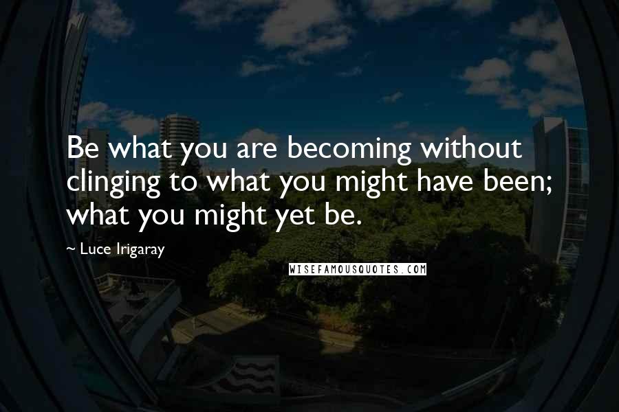 Luce Irigaray Quotes: Be what you are becoming without clinging to what you might have been; what you might yet be.