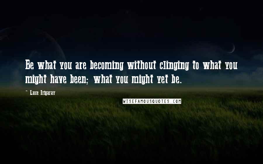 Luce Irigaray Quotes: Be what you are becoming without clinging to what you might have been; what you might yet be.