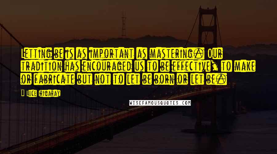 Luce Irigaray Quotes: Letting be is as important as mastering. Our tradition has encouraged us to be effective, to make or fabricate but not to let be born or let be.