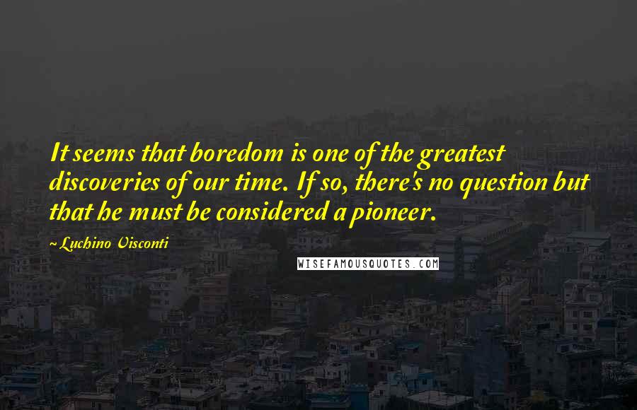 Luchino Visconti Quotes: It seems that boredom is one of the greatest discoveries of our time. If so, there's no question but that he must be considered a pioneer.