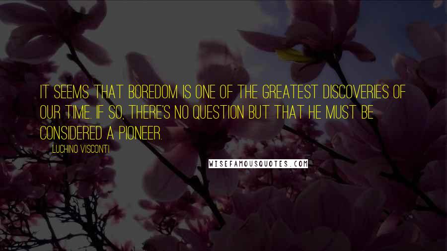 Luchino Visconti Quotes: It seems that boredom is one of the greatest discoveries of our time. If so, there's no question but that he must be considered a pioneer.