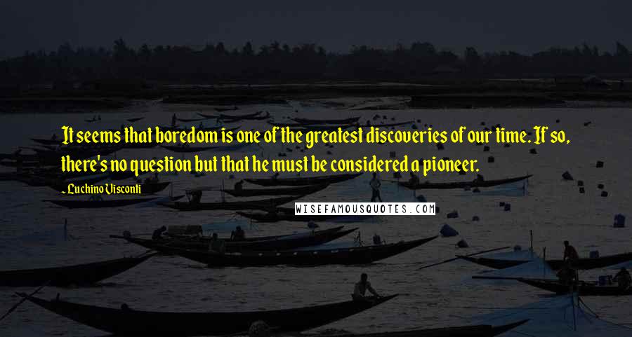 Luchino Visconti Quotes: It seems that boredom is one of the greatest discoveries of our time. If so, there's no question but that he must be considered a pioneer.