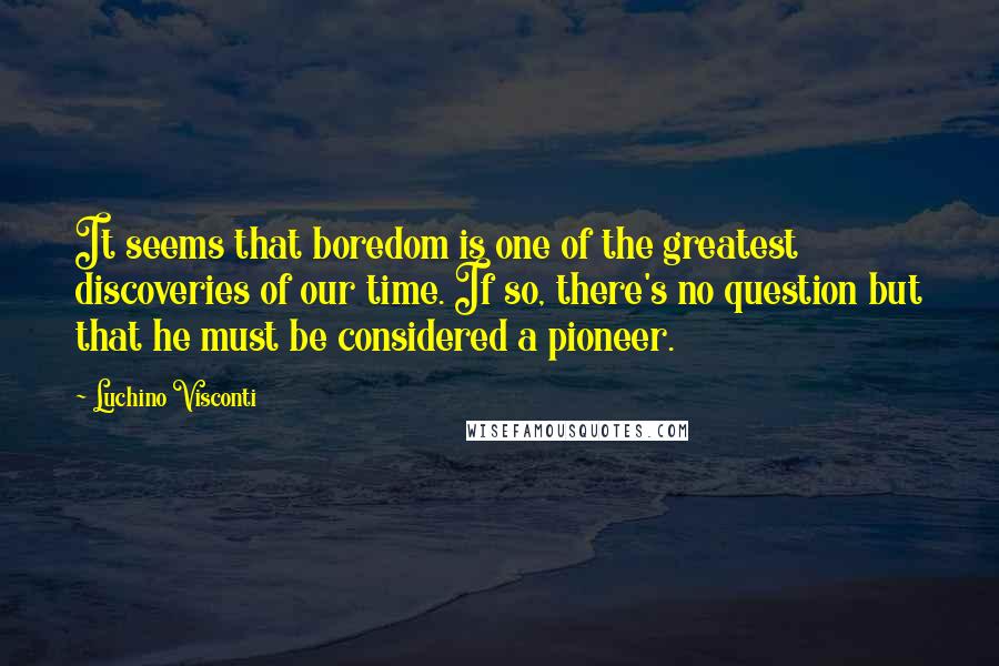 Luchino Visconti Quotes: It seems that boredom is one of the greatest discoveries of our time. If so, there's no question but that he must be considered a pioneer.