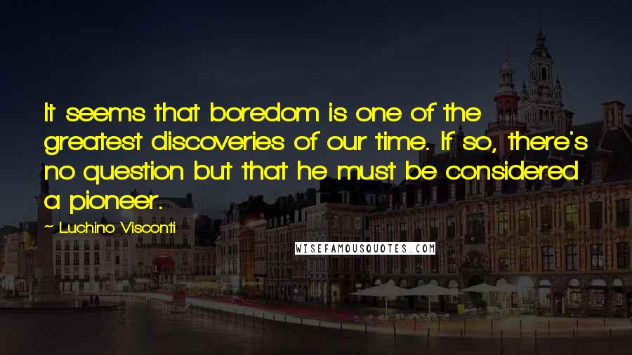 Luchino Visconti Quotes: It seems that boredom is one of the greatest discoveries of our time. If so, there's no question but that he must be considered a pioneer.