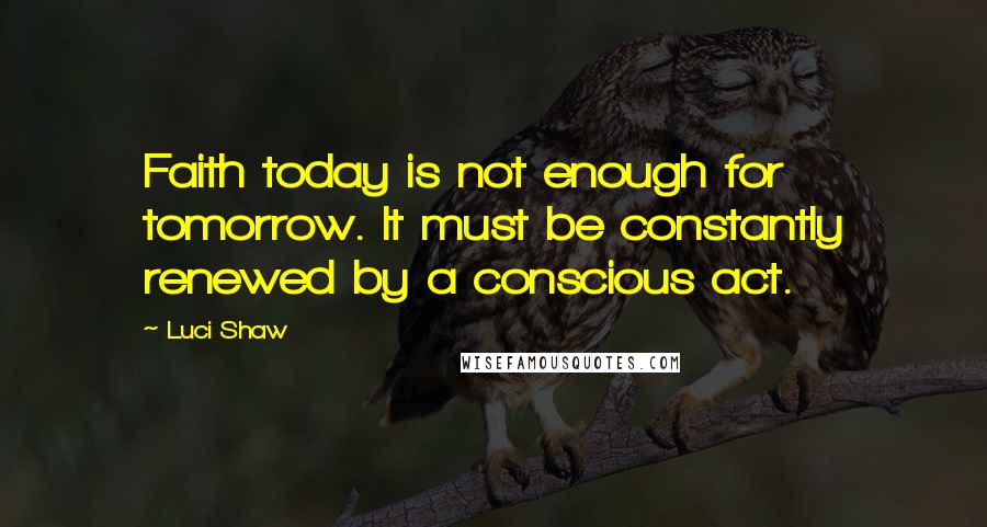 Luci Shaw Quotes: Faith today is not enough for tomorrow. It must be constantly renewed by a conscious act.