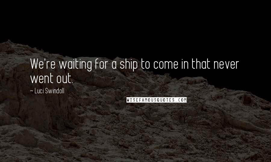 Luci Swindoll Quotes: We're waiting for a ship to come in that never went out.
