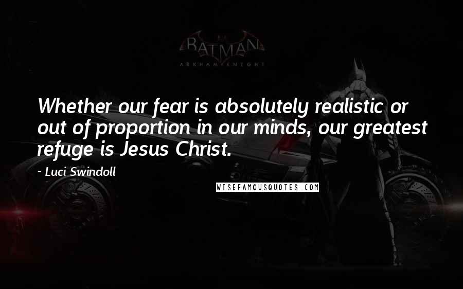 Luci Swindoll Quotes: Whether our fear is absolutely realistic or out of proportion in our minds, our greatest refuge is Jesus Christ.