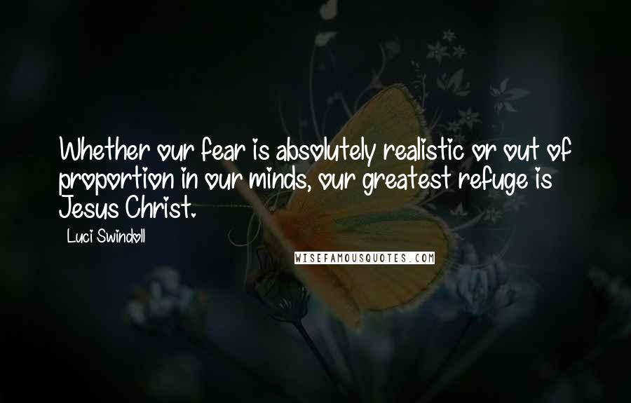 Luci Swindoll Quotes: Whether our fear is absolutely realistic or out of proportion in our minds, our greatest refuge is Jesus Christ.
