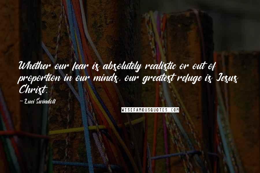 Luci Swindoll Quotes: Whether our fear is absolutely realistic or out of proportion in our minds, our greatest refuge is Jesus Christ.