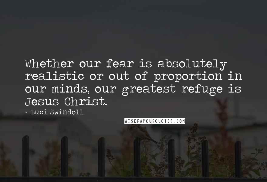 Luci Swindoll Quotes: Whether our fear is absolutely realistic or out of proportion in our minds, our greatest refuge is Jesus Christ.