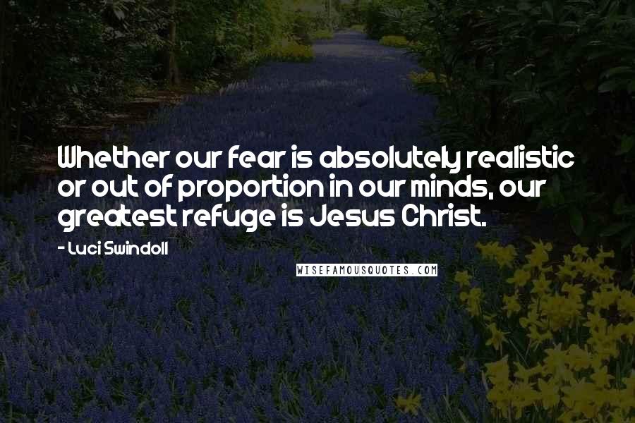 Luci Swindoll Quotes: Whether our fear is absolutely realistic or out of proportion in our minds, our greatest refuge is Jesus Christ.