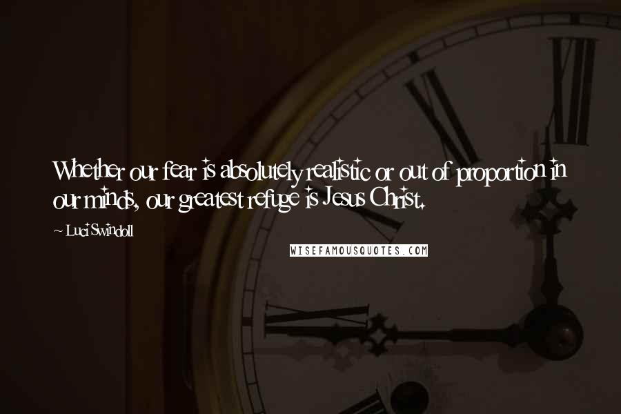 Luci Swindoll Quotes: Whether our fear is absolutely realistic or out of proportion in our minds, our greatest refuge is Jesus Christ.