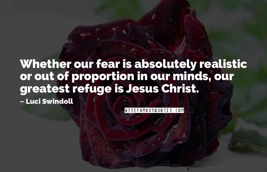 Luci Swindoll Quotes: Whether our fear is absolutely realistic or out of proportion in our minds, our greatest refuge is Jesus Christ.