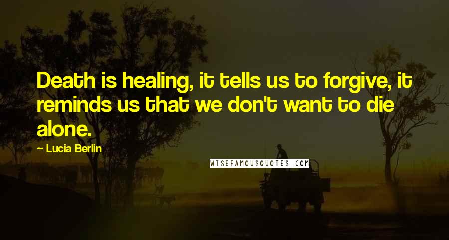 Lucia Berlin Quotes: Death is healing, it tells us to forgive, it reminds us that we don't want to die alone.