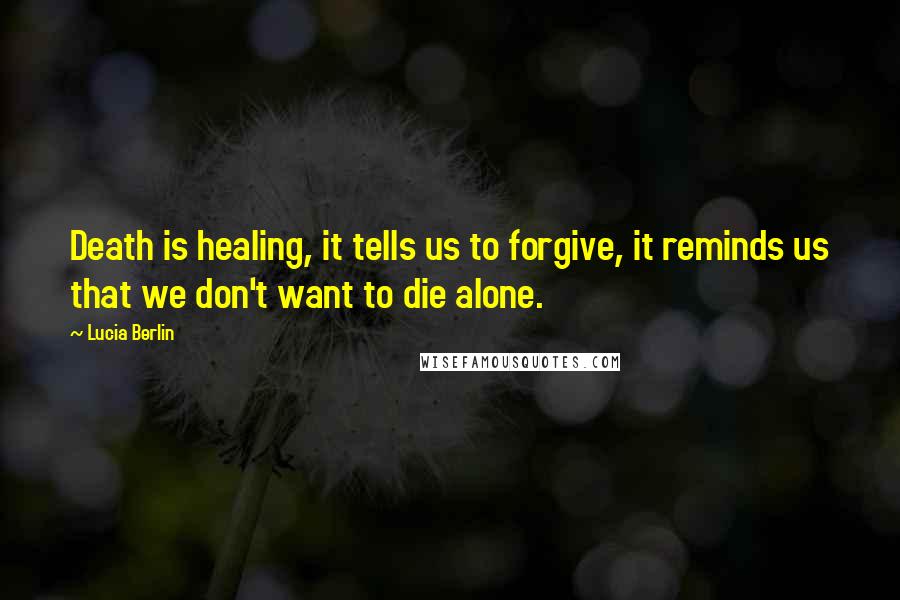 Lucia Berlin Quotes: Death is healing, it tells us to forgive, it reminds us that we don't want to die alone.