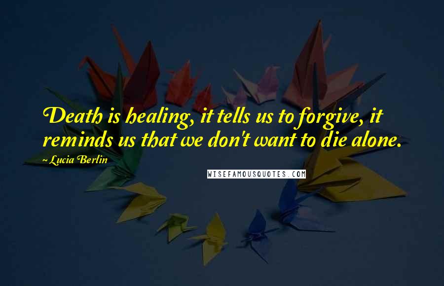 Lucia Berlin Quotes: Death is healing, it tells us to forgive, it reminds us that we don't want to die alone.